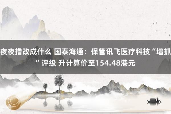 夜夜撸改成什么 国泰海通：保管讯飞医疗科技“增抓”评级 升计算价至154.48港元