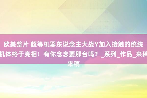 欧美整片 超等机器东说念主大战Y加入接触的统统机体终于亮相！有你念念要那台吗？_系列_作品_来稿
