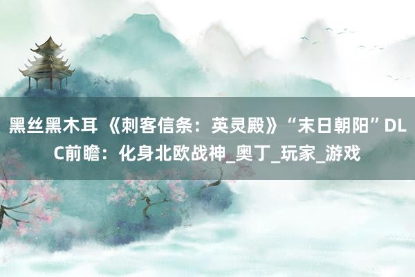 黑丝黑木耳 《刺客信条：英灵殿》“末日朝阳”DLC前瞻：化身北欧战神_奥丁_玩家_游戏
