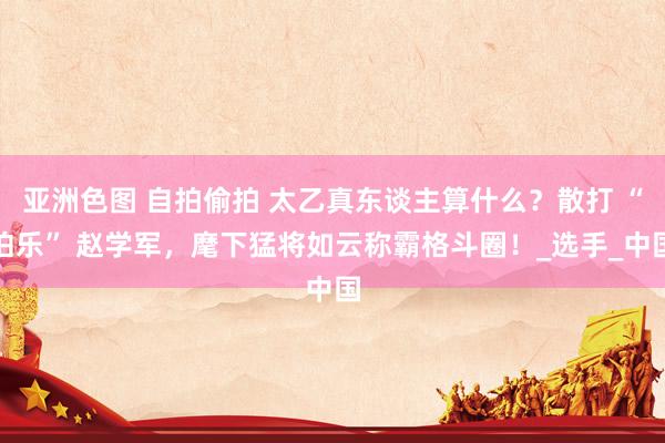 亚洲色图 自拍偷拍 太乙真东谈主算什么？散打 “伯乐” 赵学军，麾下猛将如云称霸格斗圈！_选手_中国