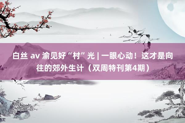 白丝 av 渝见好“村”光 | 一眼心动！这才是向往的郊外生计（双周特刊第4期）