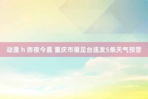 动漫 h 昨夜今晨 重庆市餍足台连发5条天气预警