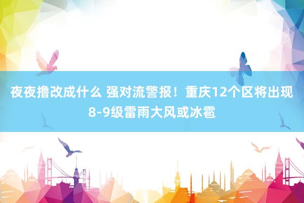 夜夜撸改成什么 强对流警报！重庆12个区将出现8-9级雷雨大风或冰雹