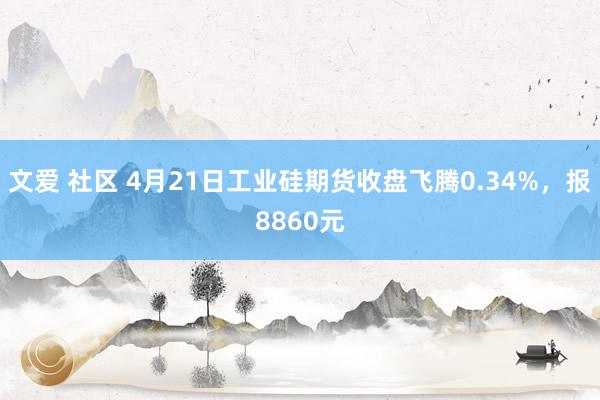 文爱 社区 4月21日工业硅期货收盘飞腾0.34%，报8860元