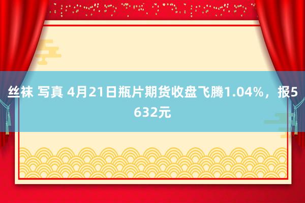 丝袜 写真 4月21日瓶片期货收盘飞腾1.04%，报5632元
