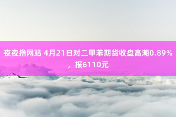 夜夜撸网站 4月21日对二甲苯期货收盘高潮0.89%，报6110元