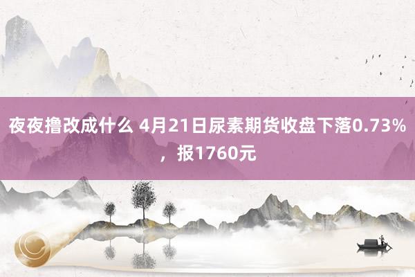 夜夜撸改成什么 4月21日尿素期货收盘下落0.73%，报1760元
