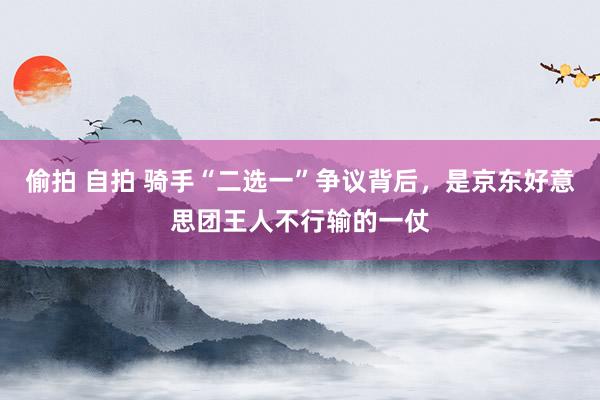 偷拍 自拍 骑手“二选一”争议背后，是京东好意思团王人不行输的一仗