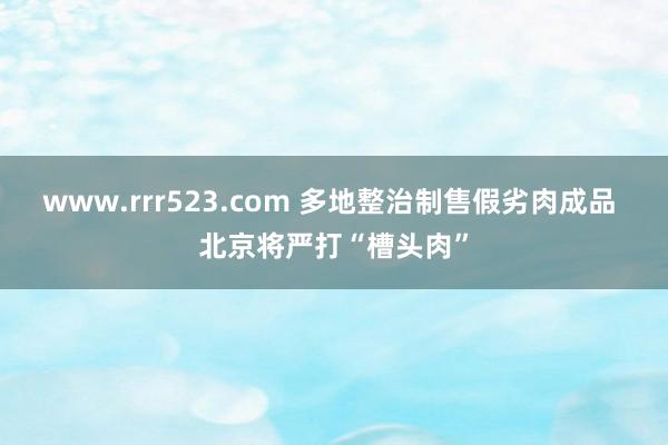 www.rrr523.com 多地整治制售假劣肉成品 北京将严打“槽头肉”