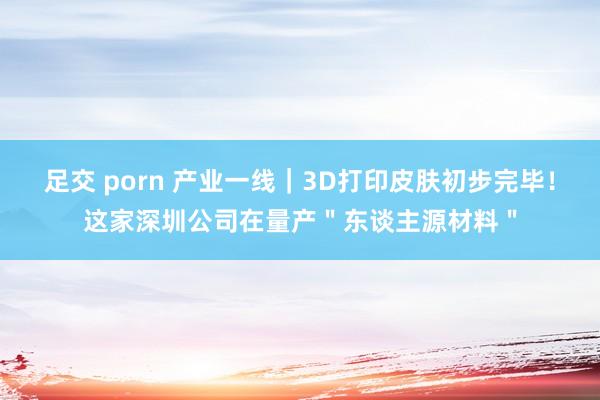 足交 porn 产业一线｜3D打印皮肤初步完毕！这家深圳公司在量产＂东谈主源材料＂