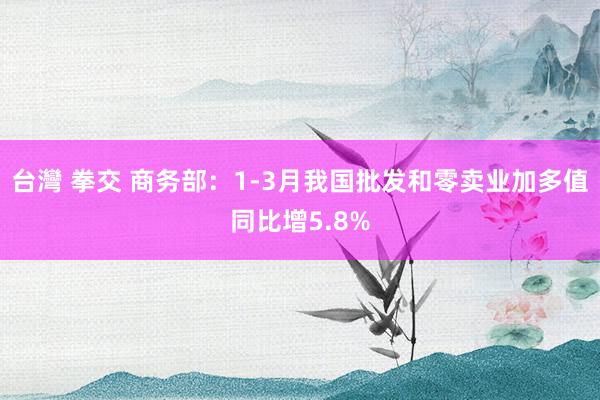 台灣 拳交 商务部：1-3月我国批发和零卖业加多值同比增5.8%