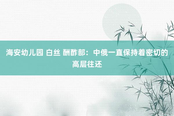 海安幼儿园 白丝 酬酢部：中俄一直保持着密切的高层往还