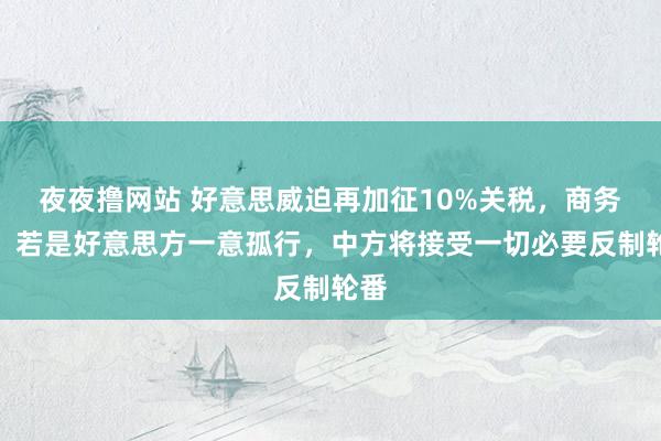 夜夜撸网站 好意思威迫再加征10%关税，商务部：若是好意思方一意孤行，中方将接受一切必要反制轮番