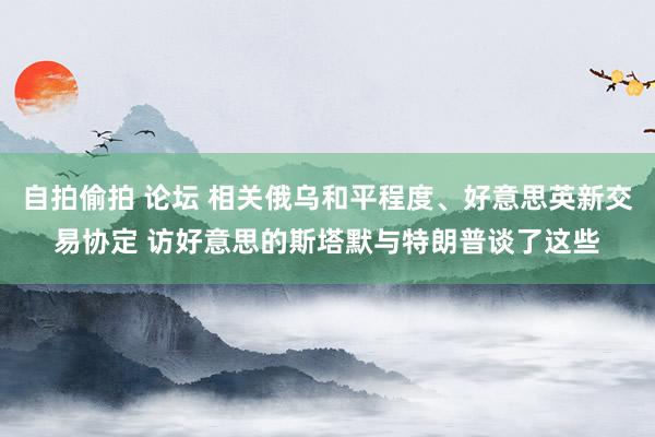 自拍偷拍 论坛 相关俄乌和平程度、好意思英新交易协定 访好意思的斯塔默与特朗普谈了这些