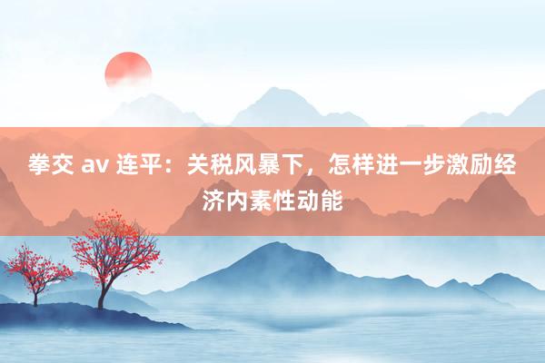拳交 av 连平：关税风暴下，怎样进一步激励经济内素性动能