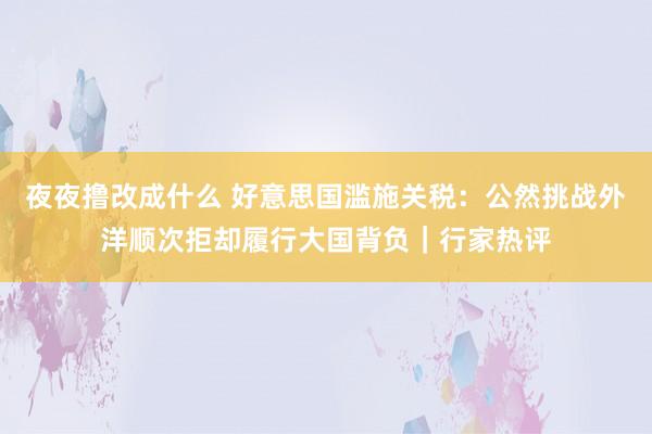 夜夜撸改成什么 好意思国滥施关税：公然挑战外洋顺次拒却履行大国背负｜行家热评
