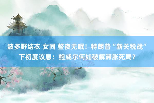 波多野结衣 女同 整夜无眠！特朗普“新关税战”下初度议息：鲍威尔何如破解滞胀死局？