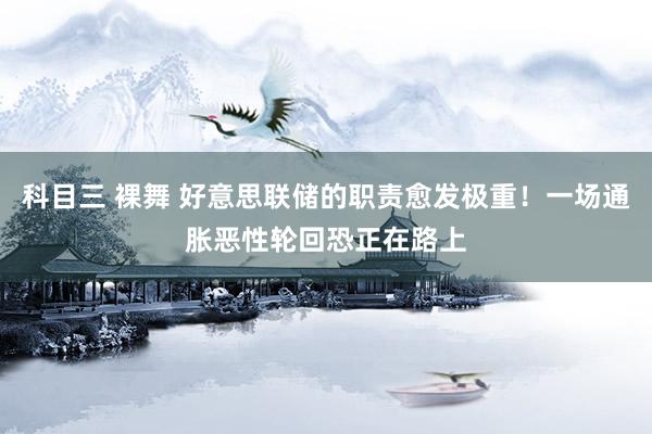科目三 裸舞 好意思联储的职责愈发极重！一场通胀恶性轮回恐正在路上