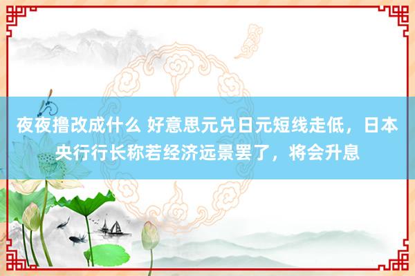 夜夜撸改成什么 好意思元兑日元短线走低，日本央行行长称若经济远景罢了，将会升息