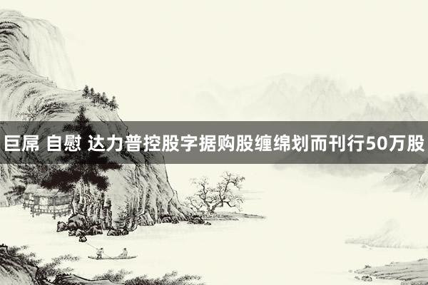 巨屌 自慰 达力普控股字据购股缠绵划而刊行50万股
