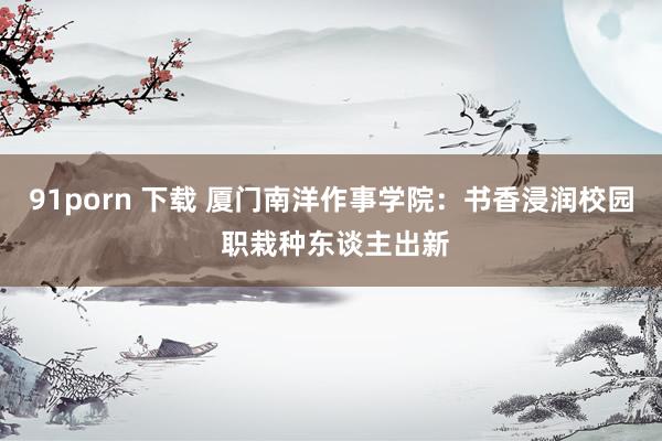 91porn 下载 厦门南洋作事学院：书香浸润校园 职栽种东谈主出新