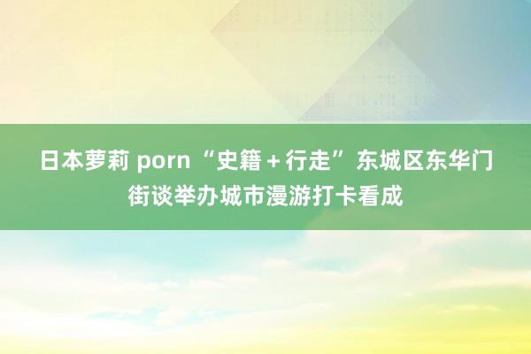 日本萝莉 porn “史籍＋行走” 东城区东华门街谈举办城市漫游打卡看成