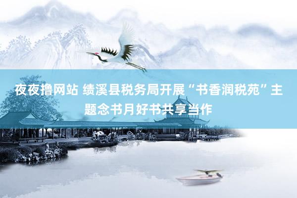夜夜撸网站 绩溪县税务局开展“书香润税苑”主题念书月好书共享当作