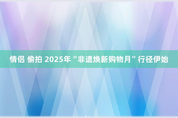 情侣 偷拍 2025年“非遗焕新购物月”行径伊始