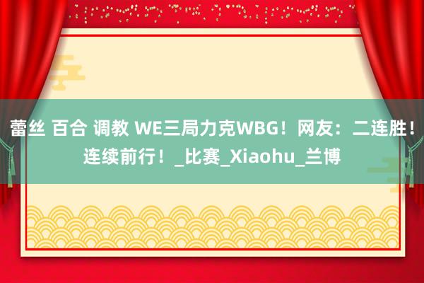 蕾丝 百合 调教 WE三局力克WBG！网友：二连胜！连续前行！_比赛_Xiaohu_兰博