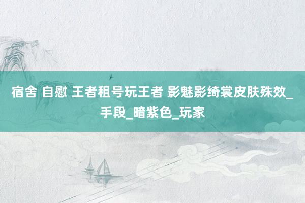 宿舍 自慰 王者租号玩王者 影魅影绮裳皮肤殊效_手段_暗紫色_玩家