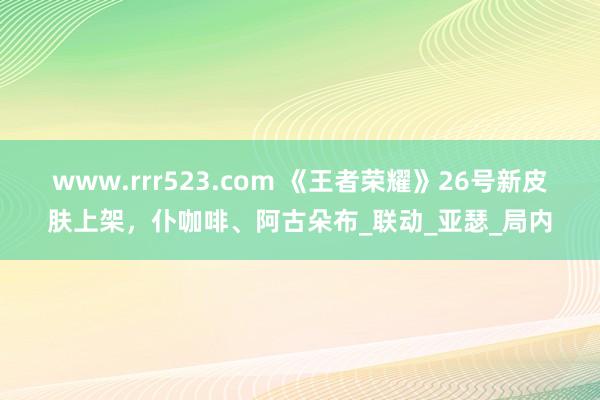 www.rrr523.com 《王者荣耀》26号新皮肤上架，仆咖啡、阿古朵布_联动_亚瑟_局内