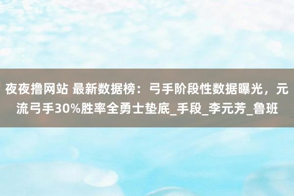 夜夜撸网站 最新数据榜：弓手阶段性数据曝光，元流弓手30%胜率全勇士垫底_手段_李元芳_鲁班