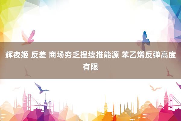 辉夜姬 反差 商场穷乏捏续推能源 苯乙烯反弹高度有限