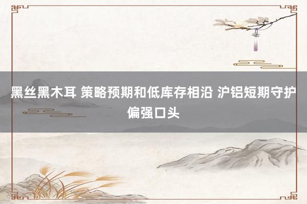 黑丝黑木耳 策略预期和低库存相沿 沪铝短期守护偏强口头