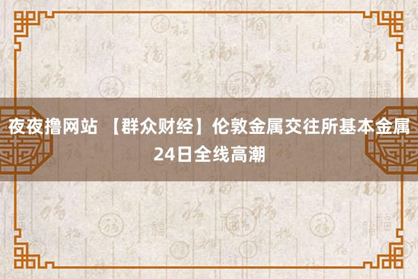 夜夜撸网站 【群众财经】伦敦金属交往所基本金属24日全线高潮