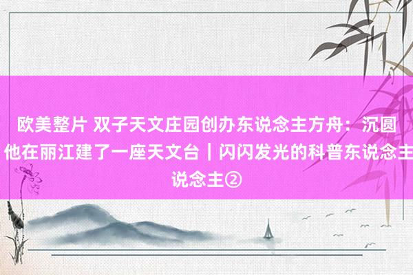 欧美整片 双子天文庄园创办东说念主方舟：沉圆梦 他在丽江建了一座天文台｜闪闪发光的科普东说念主②