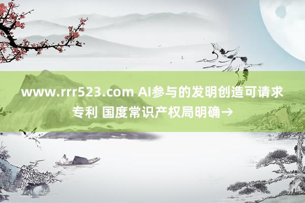 www.rrr523.com AI参与的发明创造可请求专利 国度常识产权局明确→