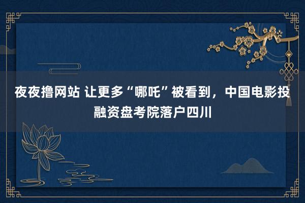 夜夜撸网站 让更多“哪吒”被看到，中国电影投融资盘考院落户四川