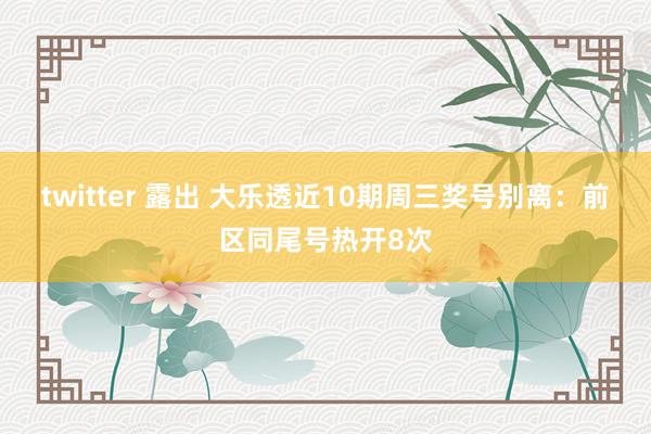 twitter 露出 大乐透近10期周三奖号别离：前区同尾号热开8次