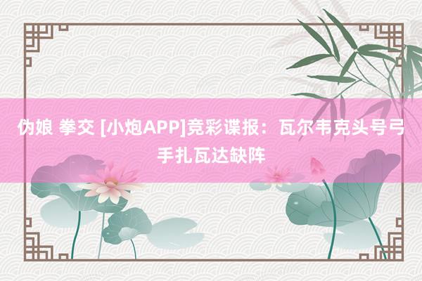 伪娘 拳交 [小炮APP]竞彩谍报：瓦尔韦克头号弓手扎瓦达缺阵
