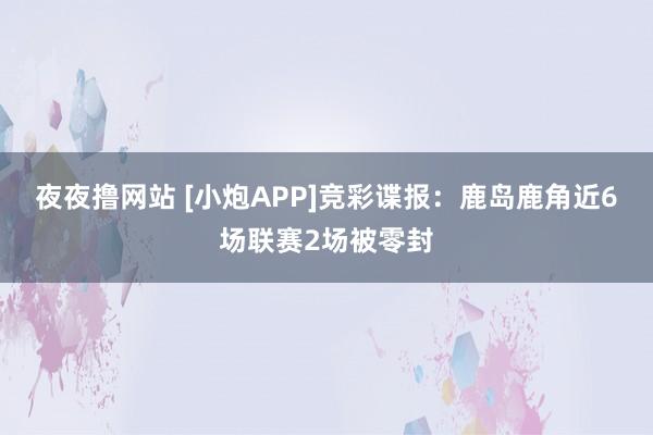 夜夜撸网站 [小炮APP]竞彩谍报：鹿岛鹿角近6场联赛2场被零封