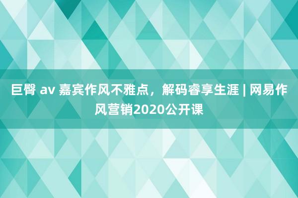 巨臀 av 嘉宾作风不雅点，解码睿享生涯 | 网易作风营销2020公开课