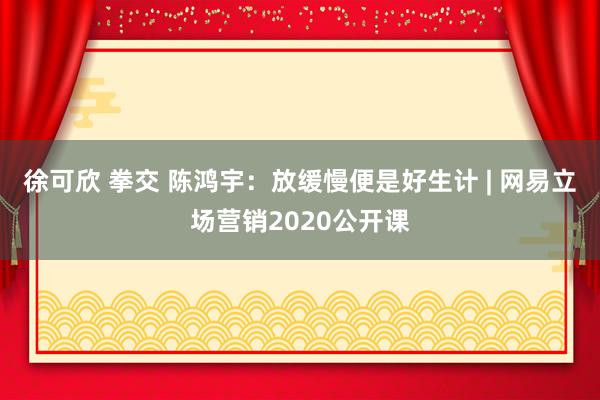 徐可欣 拳交 陈鸿宇：放缓慢便是好生计 | 网易立场营销2020公开课