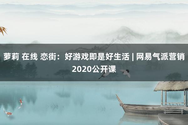 萝莉 在线 恋街：好游戏即是好生活 | 网易气派营销2020公开课