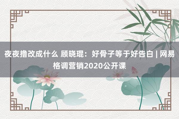 夜夜撸改成什么 顾晓琨：好骨子等于好告白 | 网易格调营销2020公开课