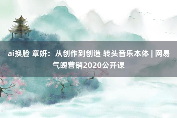 ai换脸 章妍：从创作到创造 转头音乐本体 | 网易气魄营销2020公开课