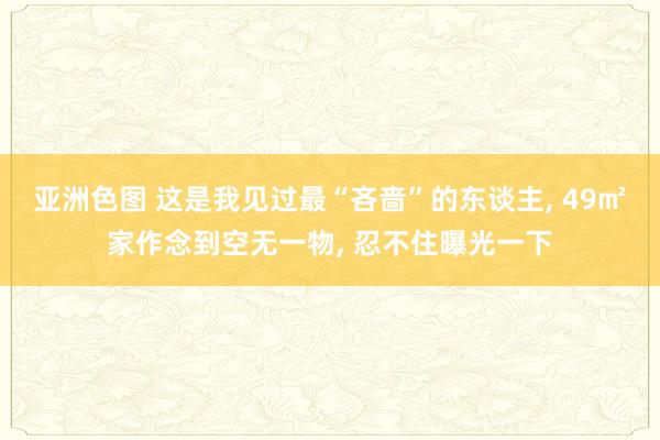 亚洲色图 这是我见过最“吝啬”的东谈主, 49㎡家作念到空无一物, 忍不住曝光一