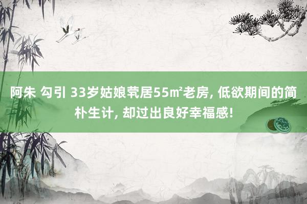 阿朱 勾引 33岁姑娘茕居55㎡老房, 低欲期间的简朴生计, 却过出良好幸福感!