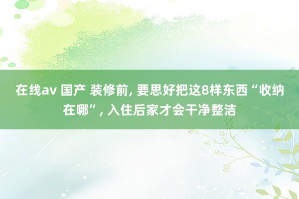 在线av 国产 装修前, 要思好把这8样东西“收纳在哪”, 入住后家才会干净整洁