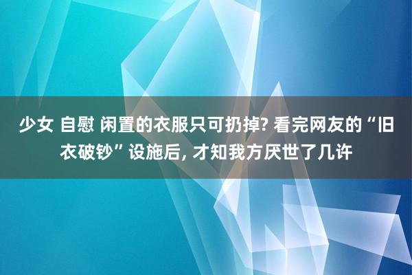 少女 自慰 闲置的衣服只可扔掉? 看完网友的“旧衣破钞”设施后, 才知我方厌世了